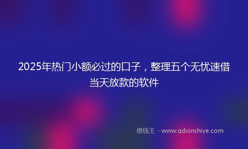 2025年热门小额必过的口子，整理五个无忧速借当天放款的软件