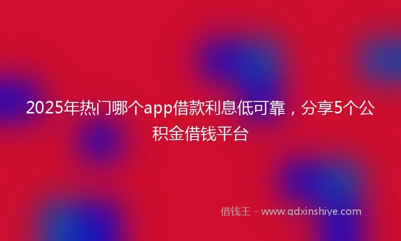 2025年热门哪个app借款利息低可靠，分享5个公积金借钱平台