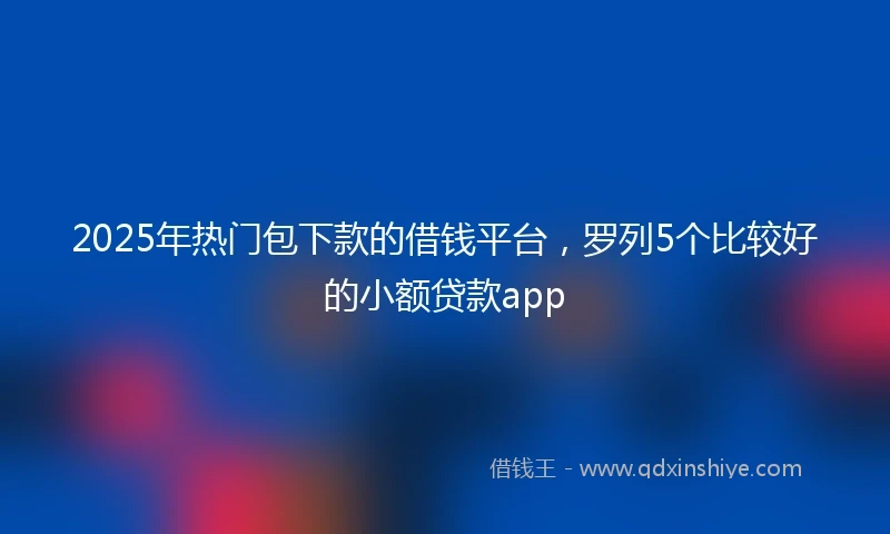 2025年热门包下款的借钱平台,罗列5个比较好的小额贷款app