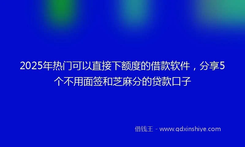 2025年热门可以直接下额度的借款软件，分享5个不用面签和芝麻分的贷款口子