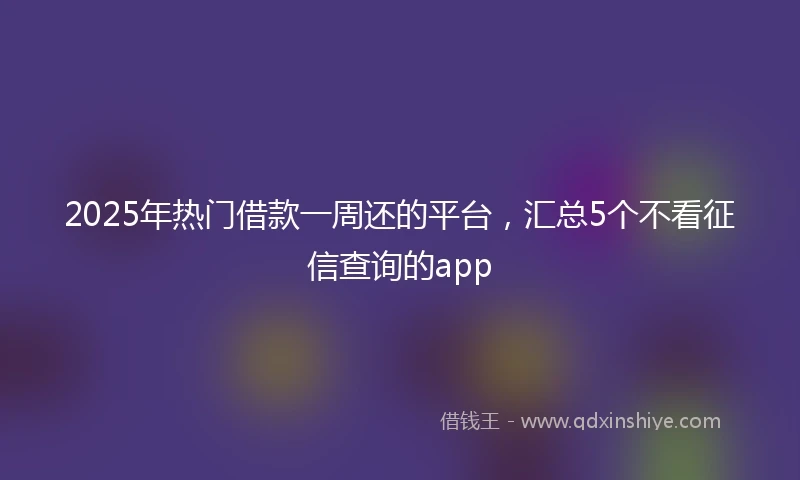 2025年热门借款一周还的平台，汇总5个不看征信查询的app
