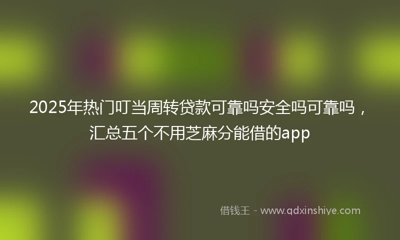 2025年热门叮当周转贷款可靠吗安全吗可靠吗，汇总五个不用芝麻分能借的app