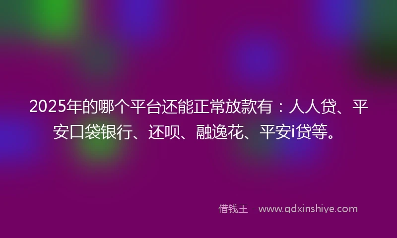 2025年的哪个平台还能正常放款有：人人贷、平安口袋银行、还呗、融逸花、平安i贷等。