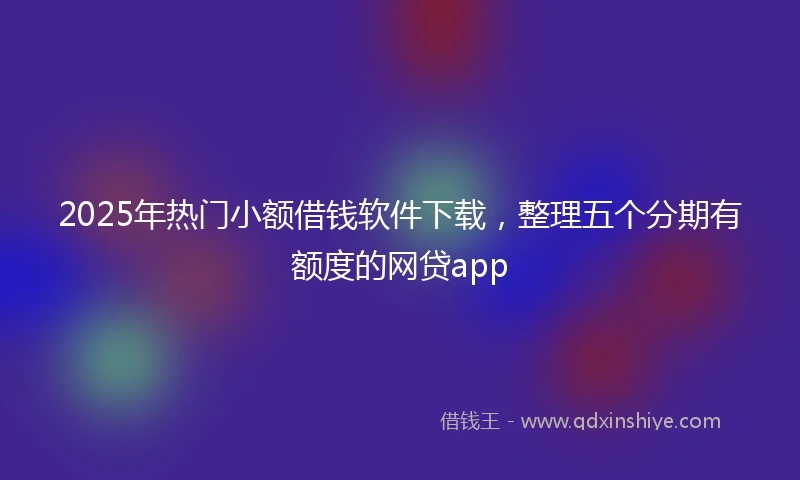 2025年热门小额借钱软件下载，整理五个分期有额度的网贷app
