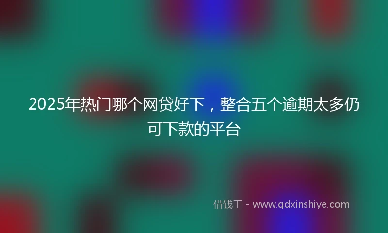 2025年热门哪个网贷好下，整合五个逾期太多仍可下款的平台
