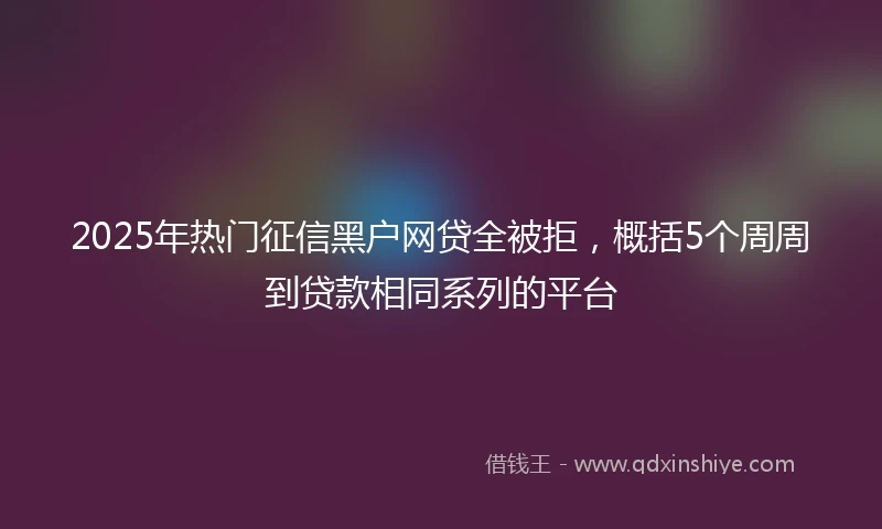 2025年热门征信黑户网贷全被拒，概括5个周周到贷款相同系列的平台