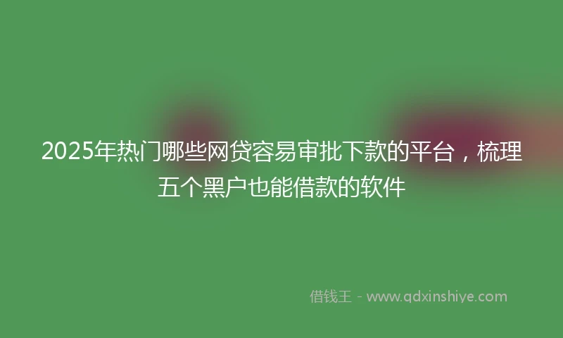 2025年热门哪些网贷容易审批下款的平台，梳理五个黑户也能借款的软件