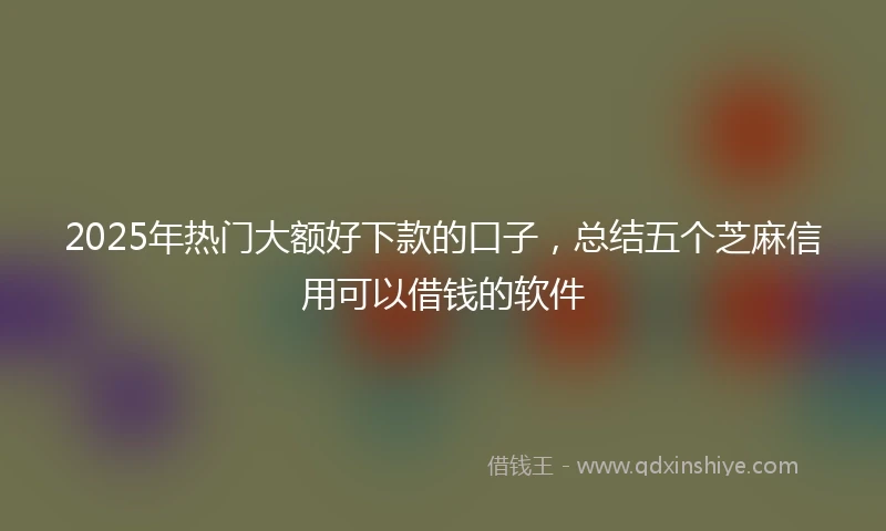 2025年热门大额好下款的口子，总结五个芝麻信用可以借钱的软件