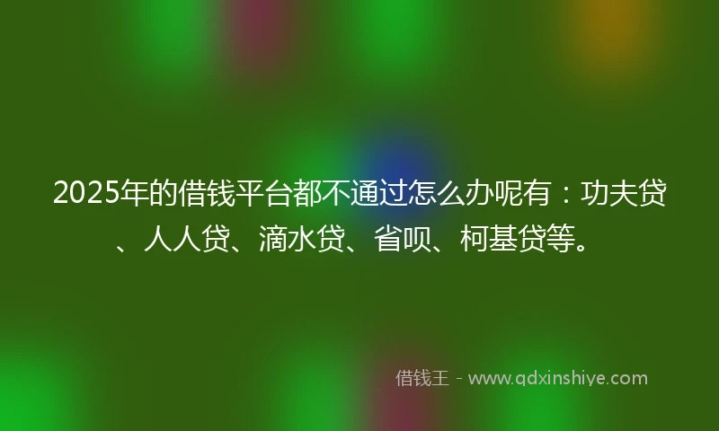 2025年的借钱平台都不通过怎么办呢有：功夫贷、人人贷、滴水贷、省呗、柯基贷等。