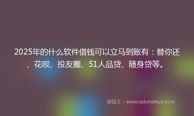 2025年的什么软件借钱可以立马到账有：替你还、花呗、投友圈、51人品贷、随身贷等。