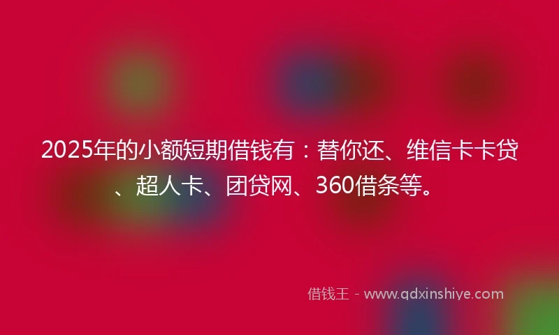 2025年的小额短期借钱有：替你还、维信卡卡贷、超人卡、团贷网、360借条等。