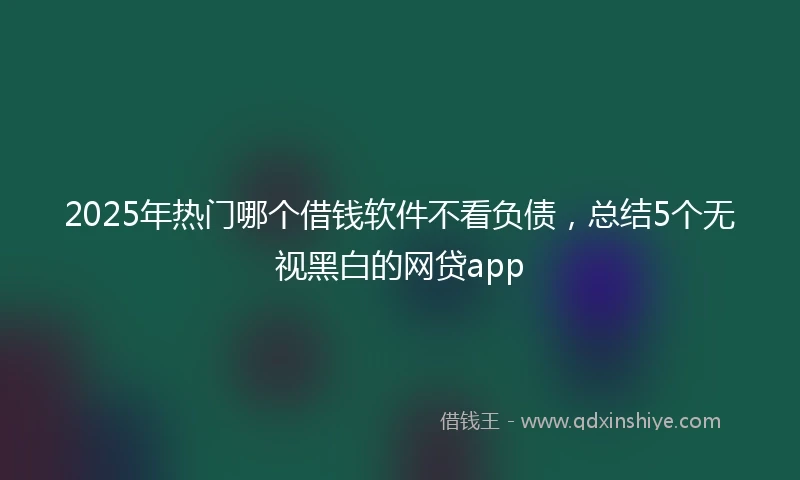 2025年热门哪个借钱软件不看负债，总结5个无视黑白的网贷app