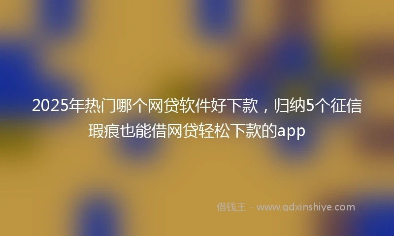 2025年热门哪个网贷软件好下款，归纳5个征信瑕疵也能借网贷轻松下款的app