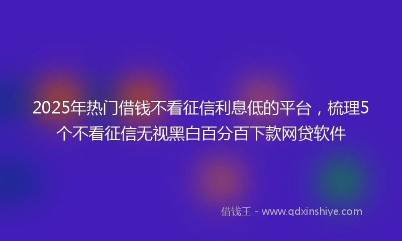 2025年热门借钱不看征信利息低的平台，梳理5个不看征信无视黑白百分百下款网贷软件
