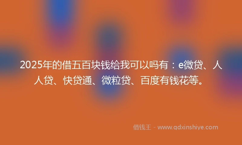 2025年的借五百块钱给我可以吗有：e微贷、人人贷、快贷通、微粒贷、百度有钱花等。