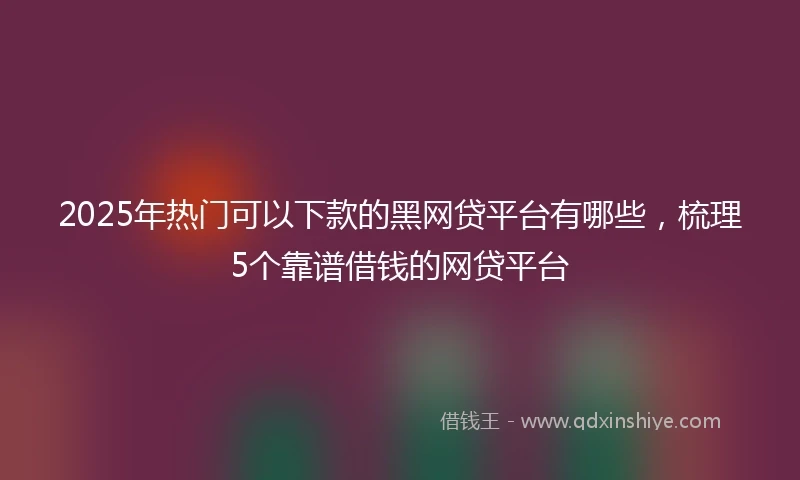 2025年热门可以下款的黑网贷平台有哪些，梳理5个靠谱借钱的网贷平台