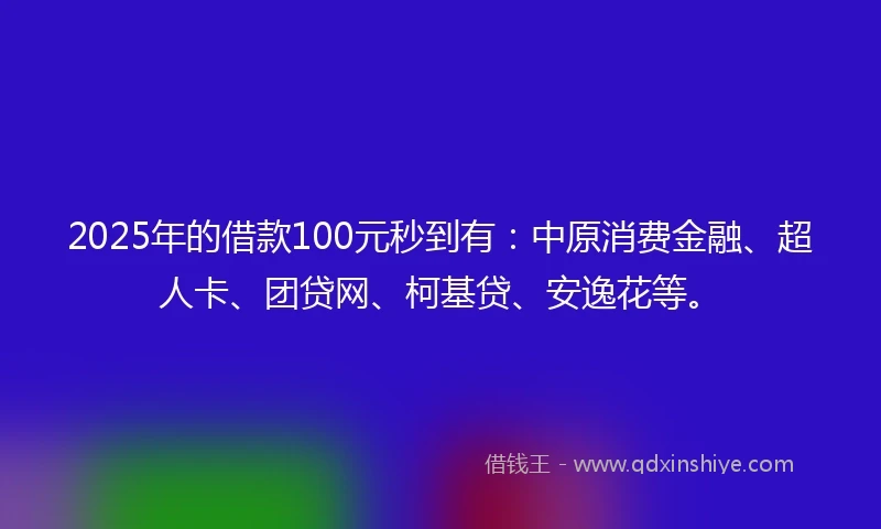 2025年的借款100元秒到有：中原消费金融、超人卡、团贷网、柯基贷、安逸花等。