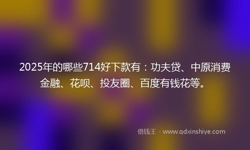 2025年的哪些714好下款有：功夫贷、中原消费金融、花呗、投友圈、百度有钱花等。