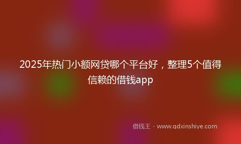 2025年热门小额网贷哪个平台好，整理5个值得信赖的借钱app