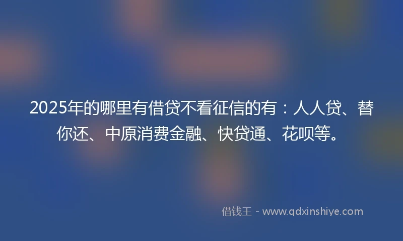 2025年的哪里有借贷不看征信的有：人人贷、替你还、中原消费金融、快贷通、花呗等。
