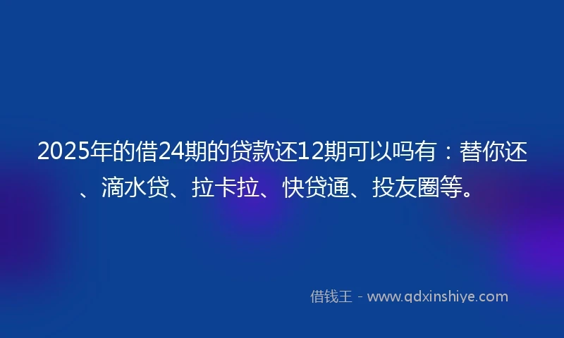 2025年的借24期的贷款还12期可以吗有：替你还、滴水贷、拉卡拉、快贷通、投友圈等。