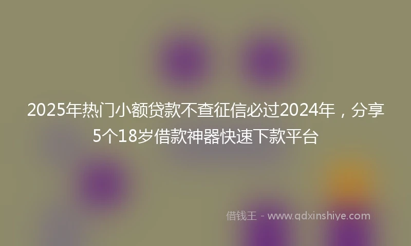 2025年热门小额贷款不查征信必过2024年，分享5个18岁借款神器快速下款平台