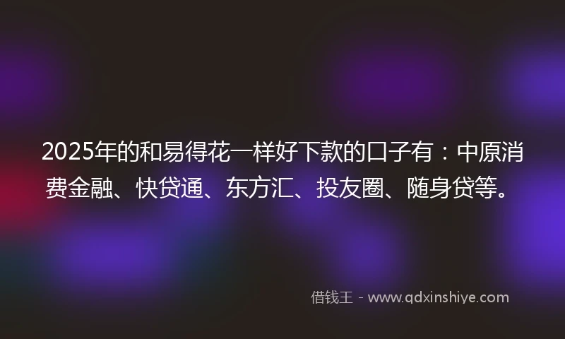 2025年的和易得花一样好下款的口子有：中原消费金融、快贷通、东方汇、投友圈、随身贷等。