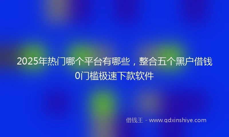 2025年热门哪个平台有哪些，整合五个黑户借钱0门槛极速下款软件