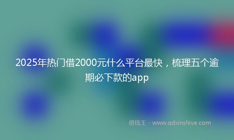 2025年热门借2000元什么平台最快，梳理五个逾期必下款的app