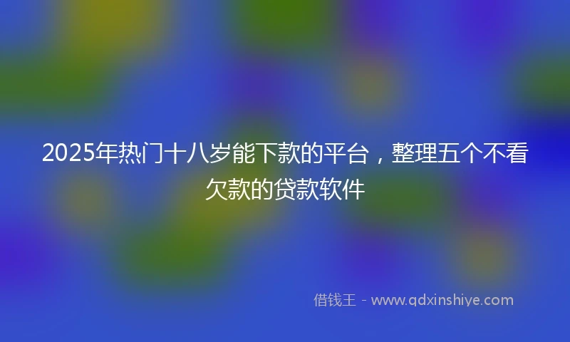 2025年热门十八岁能下款的平台，整理五个不看欠款的贷款软件