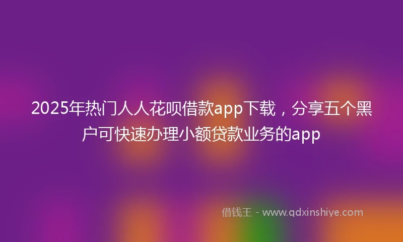 2025年热门人人花呗借款app下载，分享五个黑户可快速办理小额贷款业务的app
