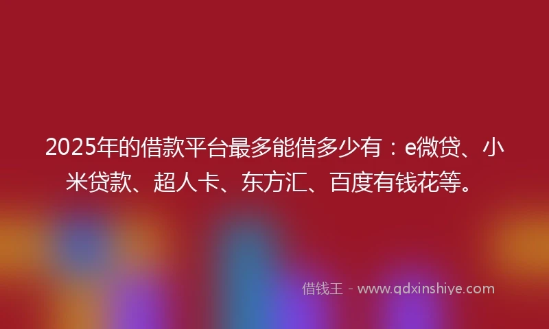 2025年的借款平台最多能借多少有：e微贷、小米贷款、超人卡、东方汇、百度有钱花等。
