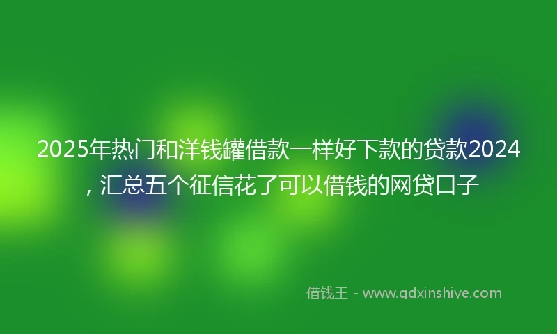 2025年热门和洋钱罐借款一样好下款的贷款2024，汇总五个征信花了可以借钱的网贷口子