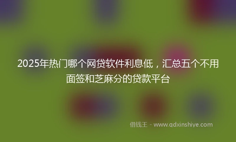 2025年热门哪个网贷软件利息低，汇总五个不用面签和芝麻分的贷款平台