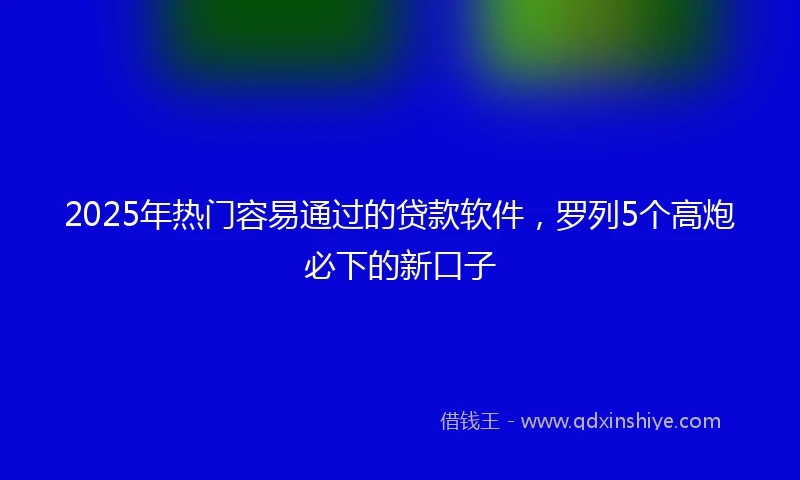 2025年热门容易通过的贷款软件，罗列5个高炮必下的新口子