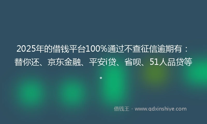 2025年的借钱平台100%通过不查征信逾期有：替你还、京东金融、平安i贷、省呗、51人品贷等。