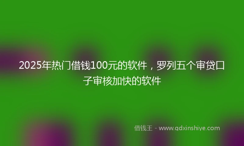 2025年热门借钱100元的软件，罗列五个审贷口子审核加快的软件