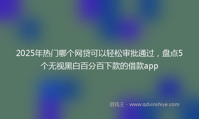 2025年热门哪个网贷可以轻松审批通过，盘点5个无视黑白百分百下款的借款app