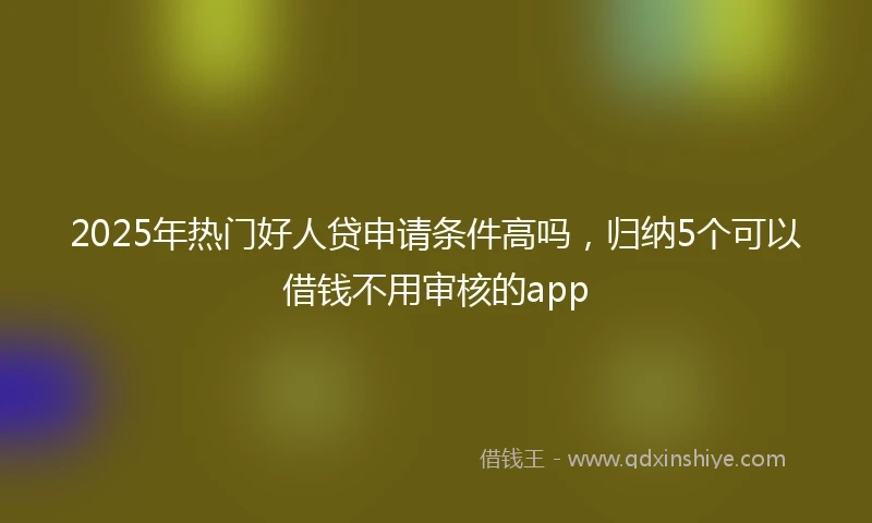 2025年热门好人贷申请条件高吗，归纳5个可以借钱不用审核的app