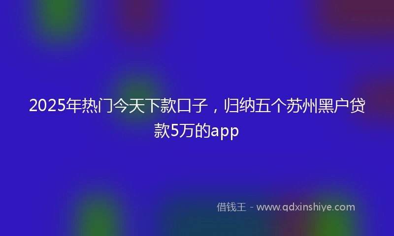 2025年热门今天下款口子，归纳五个苏州黑户贷款5万的app