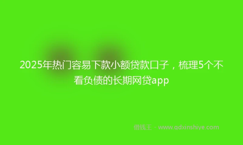 2025年热门容易下款小额贷款口子，梳理5个不看负债的长期网贷app