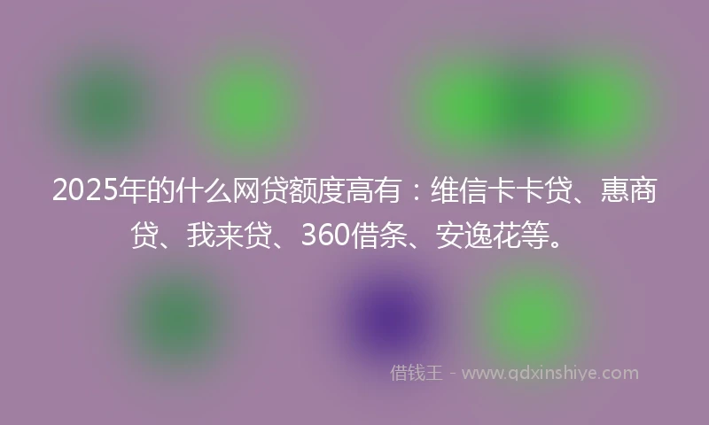 2025年的什么网贷额度高有：维信卡卡贷、惠商贷、我来贷、360借条、安逸花等。