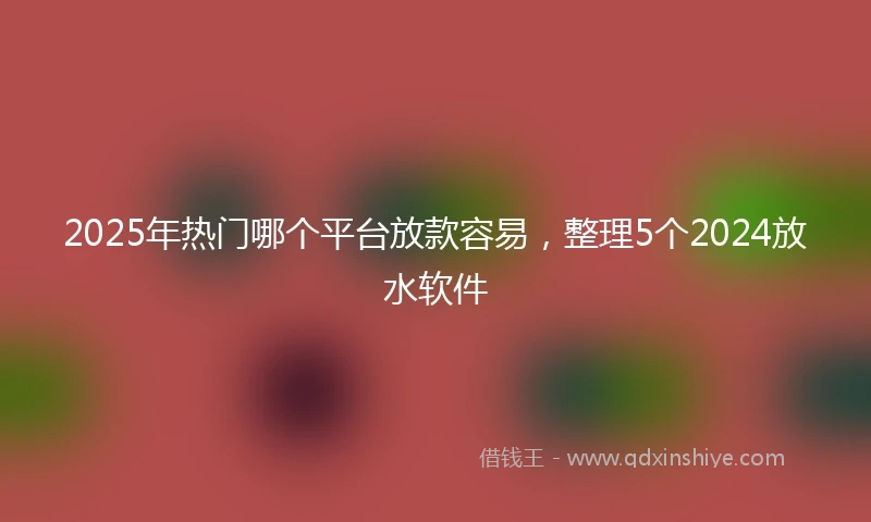 2025年热门哪个平台放款容易，整理5个2024放水软件
