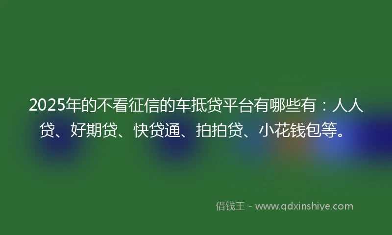 2025年的不看征信的车抵贷平台有哪些有：人人贷、好期贷、快贷通、拍拍贷、小花钱包等。