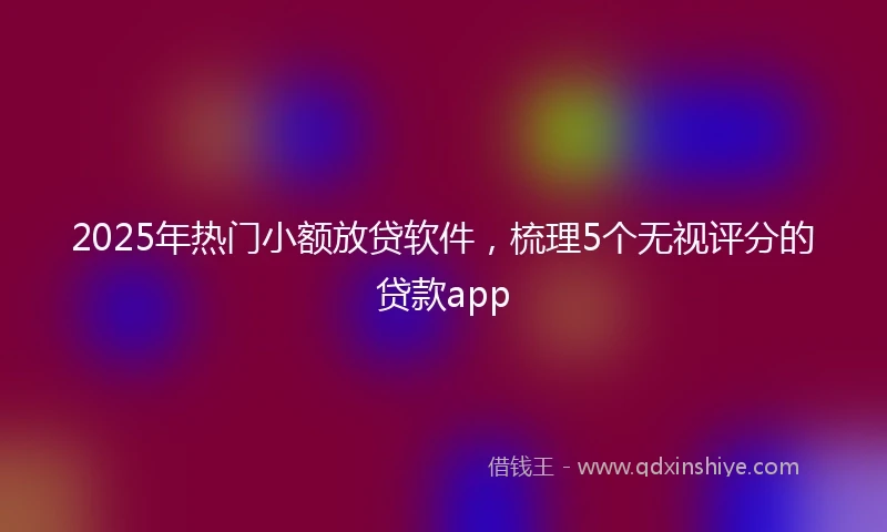 2025年热门小额放贷软件，梳理5个无视评分的贷款app