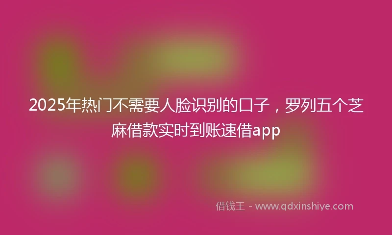2025年热门不需要人脸识别的口子，罗列五个芝麻借款实时到账速借app