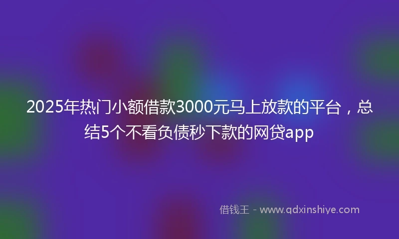 2025年热门小额借款3000元马上放款的平台，总结5个不看负债秒下款的网贷app