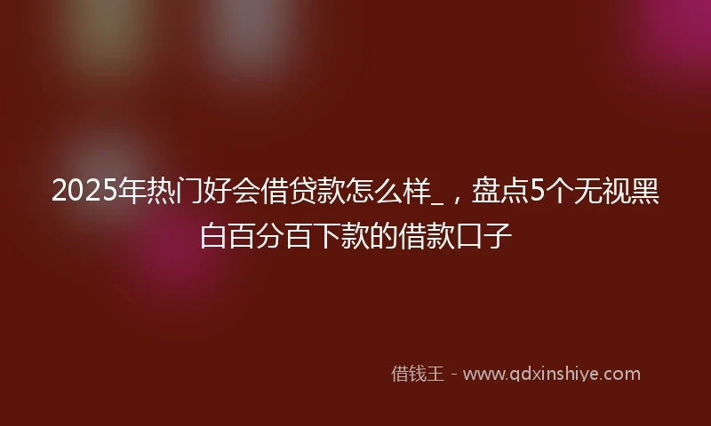 2025年热门好会借贷款怎么样_，盘点5个无视黑白百分百下款的借款口子