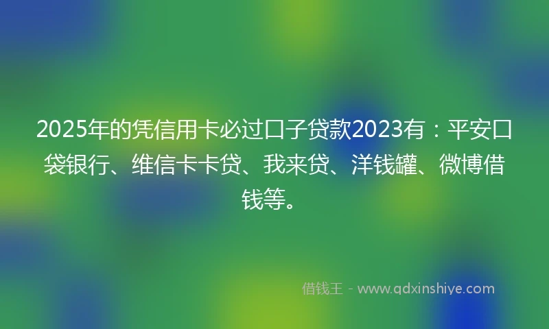 2025年的凭信用卡必过口子贷款2023有：平安口袋银行、维信卡卡贷、我来贷、洋钱罐、微博借钱等。