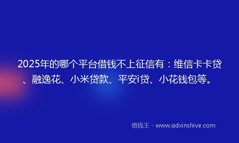 2025年的哪个平台借钱不上征信有：维信卡卡贷、融逸花、小米贷款、平安i贷、小花钱包等。